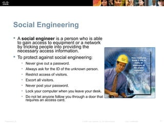 Social Engineering 
 A social engineer is a person who is able 
to gain access to equipment or a network 
by tricking people into providing the 
necessary access information. 
 To protect against social engineering: 
• Never give out a password. 
• Always ask for the ID of the unknown person. 
• Restrict access of visitors. 
• Escort all visitors. 
• Never post your password. 
• Lock your computer when you leave your desk. 
• Do not let anyone follow you through a door that 
requires an access card. 
Presentation_ID © 2008 Cisco Systems, Inc. All rights reserved. Cisco Confidential 11 
 
