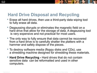 Hard Drive Disposal and Recycling 
 Erase all hard drives, then use a third-party data wiping tool 
to fully erase all data. 
 Degaussing disrupts or eliminates the magnetic field on a 
hard drive that allow for the storage of data. A degaussing tool 
is very expensive and not practical for most users. 
 The only way to fully ensure that data cannot be recovered 
from a hard drive is to carefully shatter the platters with a 
hammer and safely dispose of the pieces. 
 To destroy software media (floppy disks and CDs), use 
a shredding machine designed for shredding these materials. 
 Hard Drive Recycling - Hard drives that do not contain 
sensitive data can be reformatted and used in other 
computers. 
Presentation_ID © 2008 Cisco Systems, Inc. All rights reserved. Cisco Confidential 12 
 