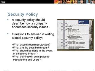 Security Policy 
 A security policy should 
describe how a company 
addresses security issues 
 Questions to answer in writing 
a local security policy: 
•What assets require protection? 
•What are the possible threats? 
•What should be done in the event 
of a security breach? 
•What training will be in place to 
educate the end users? 
Presentation_ID © 2008 Cisco Systems, Inc. All rights reserved. Cisco Confidential 13 
 