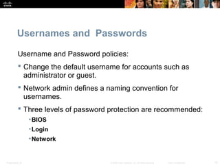 Usernames and Passwords 
Username and Password policies: 
 Change the default username for accounts such as 
administrator or guest. 
 Network admin defines a naming convention for 
usernames. 
 Three levels of password protection are recommended: 
•BIOS 
•Login 
•Network 
Presentation_ID © 2008 Cisco Systems, Inc. All rights reserved. Cisco Confidential 15 
 