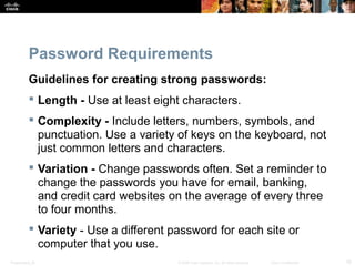 Password Requirements 
Guidelines for creating strong passwords: 
 Length - Use at least eight characters. 
 Complexity - Include letters, numbers, symbols, and 
punctuation. Use a variety of keys on the keyboard, not 
just common letters and characters. 
 Variation - Change passwords often. Set a reminder to 
change the passwords you have for email, banking, 
and credit card websites on the average of every three 
to four months. 
 Variety - Use a different password for each site or 
computer that you use. 
Presentation_ID © 2008 Cisco Systems, Inc. All rights reserved. Cisco Confidential 16 
 