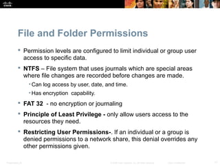File and Folder Permissions 
 Permission levels are configured to limit individual or group user 
access to specific data. 
 NTFS – File system that uses journals which are special areas 
where file changes are recorded before changes are made. 
• Can log access by user, date, and time. 
• Has encryption capability. 
 FAT 32 - no encryption or journaling 
 Principle of Least Privilege - only allow users access to the 
resources they need. 
 Restricting User Permissions-. If an individual or a group is 
denied permissions to a network share, this denial overrides any 
other permissions given. 
Presentation_ID © 2008 Cisco Systems, Inc. All rights reserved. Cisco Confidential 17 
 