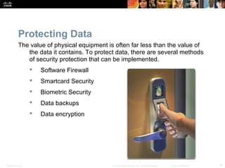 Protecting Data 
The value of physical equipment is often far less than the value of 
the data it contains. To protect data, there are several methods 
of security protection that can be implemented. 
 Software Firewall 
 Smartcard Security 
 Biometric Security 
 Data backups 
 Data encryption 
Presentation_ID © 2008 Cisco Systems, Inc. All rights reserved. Cisco Confidential 18 
 