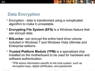 Data Encryption 
 Encryption - data is transformed using a complicated 
algorithm to make it unreadable. 
 Encrypting File System (EFS) is a Windows feature that 
can encrypt data. 
 BitLocker can encrypt the entire hard drive volume 
included in Windows 7 and Windows Vista Ultimate and 
Enterprise editions. 
 Trusted Platform Module (TPM) is a specialized chip 
installed on the motherboard to be used for hardware and 
software authentication. 
•TPM stores information specific to the host system, such as 
encryption keys, digital certificates, and passwords. 
Presentation_ID © 2008 Cisco Systems, Inc. All rights reserved. Cisco Confidential 19 
 