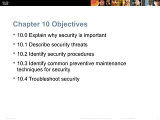 Chapter 10 Objectives 
 10.0 Explain why security is important 
 10.1 Describe security threats 
 10.2 Identify security procedures 
 10.3 Identify common preventive maintenance 
techniques for security 
 10.4 Troubleshoot security 
Presentation_ID © 2008 Cisco Systems, Inc. All rights reserved. Cisco Confidential 2 
 