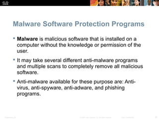 Malware Software Protection Programs 
 Malware is malicious software that is installed on a 
computer without the knowledge or permission of the 
user. 
 It may take several different anti-malware programs 
and multiple scans to completely remove all malicious 
software. 
 Anti-malware available for these purpose are: Anti-virus, 
anti-spyware, anti-adware, and phishing 
programs. 
Presentation_ID © 2008 Cisco Systems, Inc. All rights reserved. Cisco Confidential 20 
 