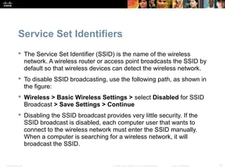 Service Set Identifiers 
 The Service Set Identifier (SSID) is the name of the wireless 
network. A wireless router or access point broadcasts the SSID by 
default so that wireless devices can detect the wireless network. 
 To disable SSID broadcasting, use the following path, as shown in 
the figure: 
 Wireless > Basic Wireless Settings > select Disabled for SSID 
Broadcast > Save Settings > Continue 
 Disabling the SSID broadcast provides very little security. If the 
SSID broadcast is disabled, each computer user that wants to 
connect to the wireless network must enter the SSID manually. 
When a computer is searching for a wireless network, it will 
broadcast the SSID. 
Presentation_ID © 2008 Cisco Systems, Inc. All rights reserved. Cisco Confidential 23 
 