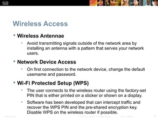 Wireless Access 
 Wireless Antennae 
• Avoid transmitting signals outside of the network area by 
installing an antenna with a pattern that serves your network 
users. 
 Network Device Access 
• On first connection to the network device, change the default 
username and password. 
 Wi-Fi Protected Setup (WPS) 
• The user connects to the wireless router using the factory-set 
PIN that is either printed on a sticker or shown on a display. 
• Software has been developed that can intercept traffic and 
recover the WPS PIN and the pre-shared encryption key. 
Disable WPS on the wireless router if possible. 
Presentation_ID © 2008 Cisco Systems, Inc. All rights reserved. Cisco Confidential 26 
 