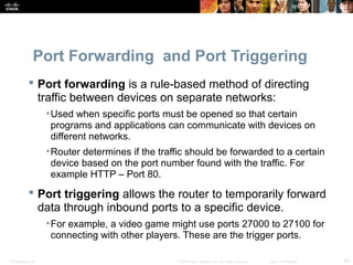 Port Forwarding and Port Triggering 
 Port forwarding is a rule-based method of directing 
traffic between devices on separate networks: 
•Used when specific ports must be opened so that certain 
programs and applications can communicate with devices on 
different networks. 
•Router determines if the traffic should be forwarded to a certain 
device based on the port number found with the traffic. For 
example HTTP – Port 80. 
 Port triggering allows the router to temporarily forward 
data through inbound ports to a specific device. 
•For example, a video game might use ports 27000 to 27100 for 
connecting with other players. These are the trigger ports. 
Presentation_ID © 2008 Cisco Systems, Inc. All rights reserved. Cisco Confidential 28 
 