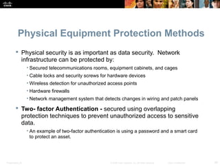 Physical Equipment Protection Methods 
 Physical security is as important as data security. Network 
infrastructure can be protected by: 
• Secured telecommunications rooms, equipment cabinets, and cages 
• Cable locks and security screws for hardware devices 
•Wireless detection for unauthorized access points 
• Hardware firewalls 
• Network management system that detects changes in wiring and patch panels 
 Two- factor Authentication - secured using overlapping 
protection techniques to prevent unauthorized access to sensitive 
data. 
• An example of two-factor authentication is using a password and a smart card 
to protect an asset. 
Presentation_ID © 2008 Cisco Systems, Inc. All rights reserved. Cisco Confidential 29 
 