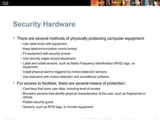Security Hardware 
 There are several methods of physically protecting computer equipment: 
• Use cable locks with equipment. 
• Keep telecommunication rooms locked. 
• Fit equipment with security screws. 
• Use security cages around equipment. 
• Label and install sensors, such as Radio Frequency Identification (RFID) tags, on 
equipment. 
• Install physical alarms triggered by motion-detection sensors. 
• Use webcams with motion-detection and surveillance software. 
 For access to facilities, there are several means of protection: 
• Card keys that store user data, including level of access 
• Biometric sensors that identify physical characteristics of the user, such as fingerprints or 
retinas 
• Posted security guard 
• Sensors, such as RFID tags, to monitor equipment 
Presentation_ID © 2008 Cisco Systems, Inc. All rights reserved. Cisco Confidential 30 
 
