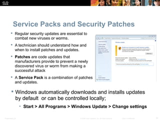 Service Packs and Security Patches 
 Regular security updates are essential to 
combat new viruses or worms. 
 A technician should understand how and 
when to install patches and updates. 
 Patches are code updates that 
manufacturers provide to prevent a newly 
discovered virus or worm from making a 
successful attack 
 A Service Pack is a combination of patches 
and updates. 
 Windows automatically downloads and installs updates 
by default or can be controlled locally; 
• Start > All Programs > Windows Update > Change settings 
Presentation_ID © 2008 Cisco Systems, Inc. All rights reserved. Cisco Confidential 31 
 