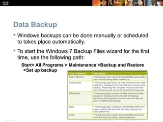 Data Backup 
 Windows backups can be done manually or scheduled 
to takes place automatically. 
 To start the Windows 7 Backup Files wizard for the first 
time, use the following path: 
Start> All Programs > Maintenance >Backup and Restore 
>Set up backup 
Presentation_ID © 2008 Cisco Systems, Inc. All rights reserved. Cisco Confidential 32 
 