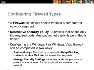 Configuring Firewall Types 
 A Firewall selectively denies traffic to a computer or 
network segment. 
 Restrictive security policy - A firewall that opens only 
the required ports. Any packet not explicitly permitted is 
denied. 
 Configuring the Windows 7 or Windows Vista firewall 
can be completed in two ways: 
•Automatically - The user is prompted to Keep Blocking, 
Unblock, or Ask Me Later for unsolicited requests. 
•Manage Security Settings – the user adds the program or 
ports that are required for the applications in use on the 
network. 
Presentation_ID © 2008 Cisco Systems, Inc. All rights reserved. Cisco Confidential 33 
 