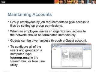 Maintaining Accounts 
 Group employees by job requirements to give access to 
files by setting up group permissions. 
 When an employee leaves an organization, access to 
the network should be terminated immediately. 
 Guests can be given access through a Guest account. 
 To configure all of the 
users and groups on a 
computer, type 
lusrmgr.msc in the 
Search box, or Run Line 
utility. 
Presentation_ID © 2008 Cisco Systems, Inc. All rights reserved. Cisco Confidential 34 
 