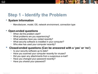 Step 1 - Identify the Problem 
 System Information 
• Manufacturer, model, OS, network environment, connection type 
 Open-ended questions 
• When did the problem start? 
• What problems are you experiencing? 
• What websites have you visited recently? 
• What security software is installed in your computer? 
• Who else has used your computer recently? 
 Closed-ended questions (Can be answered with a ‘yes’ or ‘no’) 
• Is your security software up to date? 
• Have you scanned your computer recently for viruses? 
• Did you open any attachments from a suspicious e-mail? 
• Have you changed your password recently? 
• Have you shared your password? 
Presentation_ID © 2008 Cisco Systems, Inc. All rights reserved. Cisco Confidential 36 
 