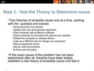 Step 3 - Test the Theory to Determine cause 
Test theories of probable cause one at a time, starting 
with the quickest and easiest. 
•Disconnect from the network 
•Update anti-virus and spyware signatures 
•Scan computer with protection software 
•Check computer for the latest OS patches and updates 
•Reboot the computer or network device 
•Login as a different user to change your password 
•Secure equipment rooms 
•Secure work environment 
•Enforce security policy 
If the exact cause of the problem has not been 
determined after all theories have been tested, 
establish a new theory of probable cause and test it. 
Presentation_ID © 2008 Cisco Systems, Inc. All rights reserved. Cisco Confidential 38 
 