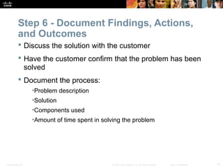 Step 6 - Document Findings, Actions, 
and Outcomes 
 Discuss the solution with the customer 
 Have the customer confirm that the problem has been 
solved 
 Document the process: 
•Problem description 
•Solution 
•Components used 
•Amount of time spent in solving the problem 
Presentation_ID © 2008 Cisco Systems, Inc. All rights reserved. Cisco Confidential 41 
 
