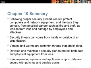 Chapter 10 Summary 
 Following proper security procedures will protect 
computers and network equipment, and the data they 
contain, from physical danger such as fire and theft, as 
well as from loss and damage by employees and 
attackers. 
 Security threats can come from inside or outside of an 
organization. 
 Viruses and worms are common threats that attack data. 
 Develop and maintain a security plan to protect both data 
and physical equipment from loss. 
 Keep operating systems and applications up to date and 
secure with patches and service packs. 
Presentation_ID © 2008 Cisco Systems, Inc. All rights reserved. Cisco Confidential 43 
 