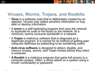 Viruses, Worms, Trojans, and Rootkits 
 Virus is a software code that is deliberately created by an 
attacker. Viruses may collect sensitive information or may 
alter or destroy information. 
 A worm is a self-replicating program that uses the network 
to duplicate its code to the hosts on the network. At a 
minimum, worms consume bandwidth in a network. 
 A Trojan is malicious software that is disguised as a 
legitimate program. It is named for its method of getting past 
computer defenses by pretending to be something useful. 
 Anti-virus software is designed to detect, disable, and 
remove viruses, worms, and Trojan horses before they infect 
a computer. 
 A Rootkit is a malicious program that gains full access to a 
computer system. Often, a direct attack on a system using a 
known vulnerability or password. 
Presentation_ID © 2008 Cisco Systems, Inc. All rights reserved. Cisco Confidential 6 
 