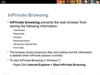 InPrivate Browsing 
 InPrivate browsing prevents the web browser from 
storing the following information: 
• Usernames 
• Passwords 
• Cookies 
• Browsing history 
• Temporary Internet files 
• Form data 
 The browser stores temporary files and cookies but the information 
is deleted when InPrivate session is ended. 
 To start InPrivate Browsing in Windows 7: 
•Right-Click Internet Explorer > Start InPrivate Browsing 
Presentation_ID © 2008 Cisco Systems, Inc. All rights reserved. Cisco Confidential 8 
 