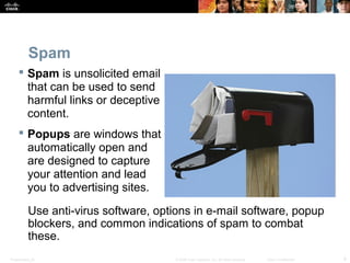 Spam 
 Spam is unsolicited email 
that can be used to send 
harmful links or deceptive 
content. 
 Popups are windows that 
automatically open and 
are designed to capture 
your attention and lead 
you to advertising sites. 
Use anti-virus software, options in e-mail software, popup 
blockers, and common indications of spam to combat 
these. 
Presentation_ID © 2008 Cisco Systems, Inc. All rights reserved. Cisco Confidential 9 
 