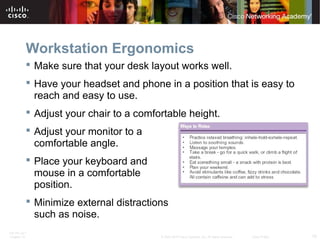Workstation Ergonomics 
 Make sure that your desk layout works well. 
 Have your headset and phone in a position that is easy to 
reach and easy to use. 
 Adjust your chair to a comfortable height. 
 Adjust your monitor to a 
comfortable angle. 
 Place your keyboard and 
mouse in a comfortable 
position. 
 Minimize external distractions 
such as noise. 
ITE PC v4.1 
Chapter 10 © 2007-2010 Cisco Systems, Inc. All rights reserved. Cisco Public 10 
 