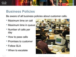 Business Policies 
Be aware of all business policies about customer calls. 
 Maximum time on call 
 Maximum time in queue 
 Number of calls per 
day 
 How to pass calls 
 Promises to customer 
 Follow SLA 
 When to escalate 
ITE PC v4.1 
Chapter 10 © 2007-2010 Cisco Systems, Inc. All rights reserved. Cisco Public 12 
 