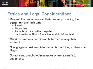Ethics and Legal Considerations 
 Respect the customers and their property including their 
equipment and their data: 
• E-mails 
• Phone lists 
• Records or data on the computer 
• Hard copies of files, information, or data left on desk 
 Obtain customer’s permission before accessing their 
account. 
 Divulging any customer information is unethical, and may be 
illegal. 
 Do not send unsolicited messages or mass emails to 
customers. 
ITE PC v4.1 
Chapter 10 © 2007-2010 Cisco Systems, Inc. All rights reserved. Cisco Public 13 
 