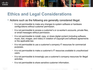 Ethics and Legal Considerations 
 Actions such as the following are generally considered illegal. 
• It is not permissible to make any changes to system software or hardware 
configurations without customer permission. 
• It is not permissible to access a customer’s or co-worker’s accounts, private files, 
or email messages without permission. 
• It is not permissible to install, copy, or share digital content (including software, 
music, text, images, and video) in violation of copyright and software agreements 
or the applicable law. 
• It is not permissible to use a customer’s company IT resources for commercial 
purposes. 
• It is not permissible to make a customer’s IT resources available to unauthorized 
users. 
• It is not permissible to knowingly use a customer’s company resources for illegal 
activities. 
• It is not permissible to share sensitive customer information. 
ITE PC v4.1 
Chapter 10 © 2007-2010 Cisco Systems, Inc. All rights reserved. Cisco Public 14 
 
