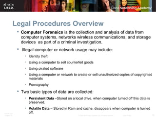 Legal Procedures Overview 
 Computer Forensics is the collection and analysis of data from 
computer systems, networks wireless communications, and storage 
devices as part of a criminal investigation. 
 Illegal computer or network usage may include: 
• Identity theft 
• Using a computer to sell counterfeit goods 
• Using pirated software 
• Using a computer or network to create or sell unauthorized copies of copyrighted 
materials 
• Pornography 
 Two basic types of data are collected: 
• Persistent Data –Stored on a local drive, when computer turned off this data is 
preserved. 
• Volatile Data – Stored in Ram and cache, disappears when computer is turned 
off. 
ITE PC v4.1 
Chapter 10 © 2007-2010 Cisco Systems, Inc. All rights reserved. Cisco Public 15 
 