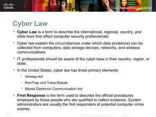 Cyber Law 
 Cyber Law is a term to describe the international, regional, country, and 
state laws that affect computer security professionals 
 Cyber law explain the circumstances under which data (evidence) can be 
collected from computers, data storage devices, networks, and wireless 
communications 
 IT professionals should be aware of the cyber laws in their country, region, or 
state. 
 In the United States, cyber law has three primary elements: 
• Wiretap Act 
• Pen/Trap and Trace Statute 
• Stored Electronic Communication Act 
 First Response is the term used to describe the official procedures 
employed by those people who are qualified to collect evidence. System 
administrators are usually the first responders at potential computer crime 
scenes. 
ITE PC v4.1 
Chapter 10 © 2007-2010 Cisco Systems, Inc. All rights reserved. Cisco Public 16 
 