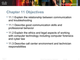 Chapter 11 Objectives 
 11.1 Explain the relationship between communication 
and troubleshooting 
 11.1 Describe good communication skills and 
professional behavior 
 11.2 Explain the ethics and legal aspects of working 
with computer technology including computer forensics 
and cyber law 
 11.3 Describe call center environment and technician 
responsibilities 
ITE PC v4.1 
Chapter 10 © 2007-2010 Cisco Systems, Inc. All rights reserved. Cisco Public 2 
 