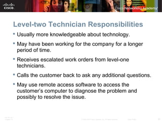 Level-two Technician Responsibilities 
 Usually more knowledgeable about technology. 
 May have been working for the company for a longer 
period of time. 
 Receives escalated work orders from level-one 
technicians. 
 Calls the customer back to ask any additional questions. 
 May use remote access software to access the 
customer’s computer to diagnose the problem and 
possibly to resolve the issue. 
ITE PC v4.1 
Chapter 10 © 2007-2010 Cisco Systems, Inc. All rights reserved. Cisco Public 20 
 