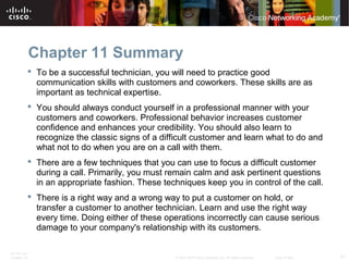 Chapter 11 Summary 
 To be a successful technician, you will need to practice good 
communication skills with customers and coworkers. These skills are as 
important as technical expertise. 
 You should always conduct yourself in a professional manner with your 
customers and coworkers. Professional behavior increases customer 
confidence and enhances your credibility. You should also learn to 
recognize the classic signs of a difficult customer and learn what to do and 
what not to do when you are on a call with them. 
 There are a few techniques that you can use to focus a difficult customer 
during a call. Primarily, you must remain calm and ask pertinent questions 
in an appropriate fashion. These techniques keep you in control of the call. 
 There is a right way and a wrong way to put a customer on hold, or 
transfer a customer to another technician. Learn and use the right way 
every time. Doing either of these operations incorrectly can cause serious 
damage to your company's relationship with its customers. 
ITE PC v4.1 
Chapter 10 © 2007-2010 Cisco Systems, Inc. All rights reserved. Cisco Public 21 
 