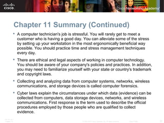 Chapter 11 Summary (Continued) 
 A computer technician's job is stressful. You will rarely get to meet a 
customer who is having a good day. You can alleviate some of the stress 
by setting up your workstation in the most ergonomically beneficial way 
possible. You should practice time and stress management techniques 
every day. 
 There are ethical and legal aspects of working in computer technology. 
You should be aware of your company's policies and practices. In addition, 
you may need to familiarize yourself with your state or country's trademark 
and copyright laws. 
 Collecting and analyzing data from computer systems, networks, wireless 
communications, and storage devices is called computer forensics. 
 Cyber laws explain the circumstances under which data (evidence) can be 
collected from computers, data storage devices, networks, and wireless 
communications. First response is the term used to describe the official 
procedures employed by those people who are qualified to collect 
evidence. 
ITE PC v4.1 
Chapter 10 © 2007-2010 Cisco Systems, Inc. All rights reserved. Cisco Public 23 
 