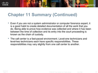 Chapter 11 Summary (Continued) 
 Even if you are not a system administrator or computer forensics expert, it 
is a good habit to create detailed documentation of all the work that you 
do. Being able to prove how evidence was collected and where it has been 
between the time of collection and its entry into the court proceeding is 
known as the chain of custody. 
 The call center is a fast-paced environment. Level-one technicians and 
level-two technicians each have specific responsibilities. These 
responsibilities may vary slightly from one call center to another. 
ITE PC v4.1 
Chapter 10 © 2007-2010 Cisco Systems, Inc. All rights reserved. Cisco Public 24 
 
