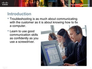 Introduction 
 Troubleshooting is as much about communicating 
with the customer as it is about knowing how to fix 
a computer. 
 Learn to use good 
communication skills 
as confidently as you 
use a screwdriver. 
ITE PC v4.1 
Chapter 10 © 2007-2010 Cisco Systems, Inc. All rights reserved. Cisco Public 3 
 