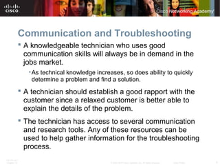 Communication and Troubleshooting 
 A knowledgeable technician who uses good 
communication skills will always be in demand in the 
jobs market. 
•As technical knowledge increases, so does ability to quickly 
determine a problem and find a solution. 
 A technician should establish a good rapport with the 
customer since a relaxed customer is better able to 
explain the details of the problem. 
 The technician has access to several communication 
and research tools. Any of these resources can be 
used to help gather information for the troubleshooting 
process. 
ITE PC v4.1 
Chapter 10 © 2007-2010 Cisco Systems, Inc. All rights reserved. Cisco Public 4 
 