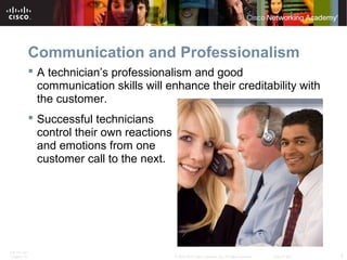 Communication and Professionalism 
 A technician’s professionalism and good 
communication skills will enhance their creditability with 
the customer. 
 Successful technicians 
control their own reactions 
and emotions from one 
customer call to the next. 
ITE PC v4.1 
Chapter 10 © 2007-2010 Cisco Systems, Inc. All rights reserved. Cisco Public 5 
 