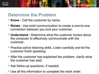Determine the Problem 
 Know - Call the customer by name. 
 Relate - Use brief communication to create a one-to-one 
connection between you and your customer. 
 Understand - Determine what the customer knows about 
the computer to effectively communicate with the 
customer. 
 Practice active listening skills. Listen carefully and let the 
customer finish speaking. 
 After the customer has explained the problem, clarify what 
the customer has said. 
 Ask follow-up questions, if needed. 
 Use all the information to complete the work order. 
ITE PC v4.1 
Chapter 10 © 2007-2010 Cisco Systems, Inc. All rights reserved. Cisco Public 6 
 