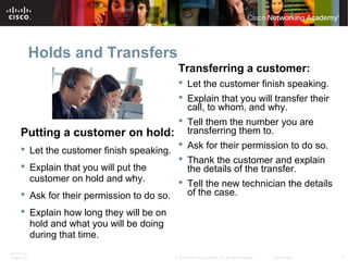 Holds and Transfers 
Putting a customer on hold: 
 Let the customer finish speaking. 
 Explain that you will put the 
customer on hold and why. 
 Ask for their permission to do so. 
 Explain how long they will be on 
hold and what you will be doing 
during that time. 
Transferring a customer: 
 Let the customer finish speaking. 
 Explain that you will transfer their 
call, to whom, and why. 
 Tell them the number you are 
transferring them to. 
 Ask for their permission to do so. 
 Thank the customer and explain 
the details of the transfer. 
 Tell the new technician the details 
of the case. 
ITE PC v4.1 
Chapter 10 © 2007-2010 Cisco Systems, Inc. All rights reserved. Cisco Public 7 
 