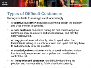 Types of Difficult Customers 
Recognize traits to manage a call accordingly. 
 A talkative customer discusses everything except the problem 
and uses the call to socialize. 
 A rude customer complains during the call, makes negative 
comments, may be abusive and uncooperative, and may be 
easily aggravated. 
 An angry customer talks loudly, tries to speak when the 
technician is talking, is usually frustrated and upset that they have 
to call somebody to fix the problem. 
 A knowledgeable customer wants to speak with a technician 
that is equally experienced in computers and usually tries to 
control the call. 
 An inexperienced customer has difficulty describing the 
problem and may not able to follow directions correctly. 
ITE PC v4.1 
Chapter 10 © 2007-2010 Cisco Systems, Inc. All rights reserved. Cisco Public 8 
 