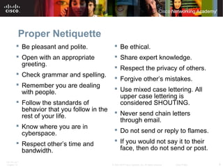 Proper Netiquette 
 Be pleasant and polite. 
 Open with an appropriate 
greeting. 
 Check grammar and spelling. 
 Remember you are dealing 
with people. 
 Follow the standards of 
behavior that you follow in the 
rest of your life. 
 Know where you are in 
cyberspace. 
 Respect other’s time and 
bandwidth. 
 Be ethical. 
 Share expert knowledge. 
 Respect the privacy of others. 
 Forgive other’s mistakes. 
 Use mixed case lettering. All 
upper case lettering is 
considered SHOUTING. 
 Never send chain letters 
through email. 
 Do not send or reply to flames. 
 If you would not say it to their 
face, then do not send or post. 
ITE PC v4.1 
Chapter 10 © 2007-2010 Cisco Systems, Inc. All rights reserved. Cisco Public 9 
 