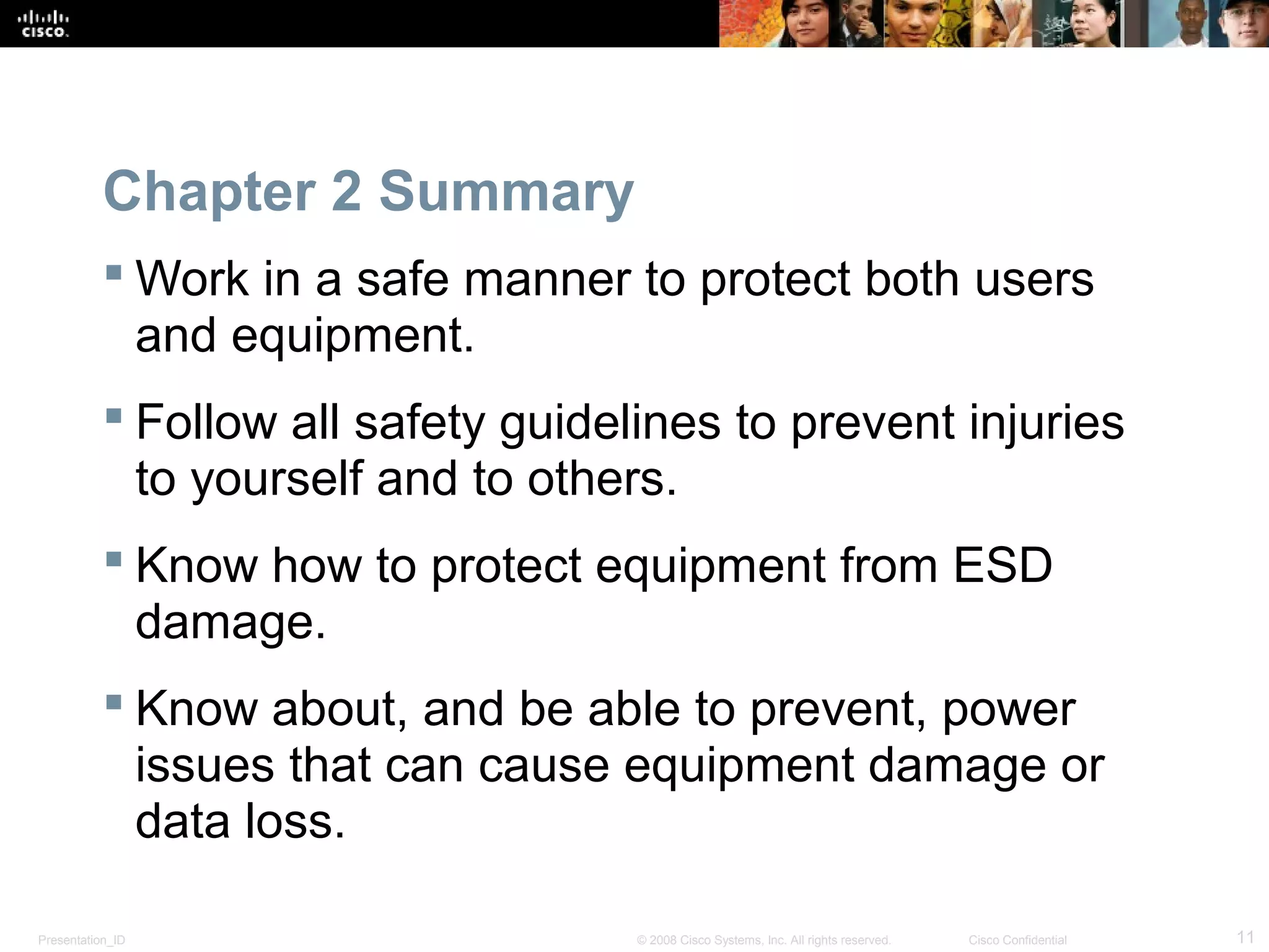 Chapter 2 Summary 
Work in a safe manner to protect both users 
and equipment. 
 Follow all safety guidelines to prevent injuries 
to yourself and to others. 
 Know how to protect equipment from ESD 
damage. 
 Know about, and be able to prevent, power 
issues that can cause equipment damage or 
data loss. 
Presentation_ID © 2008 Cisco Systems, Inc. All rights reserved. Cisco Confidential 11 
 