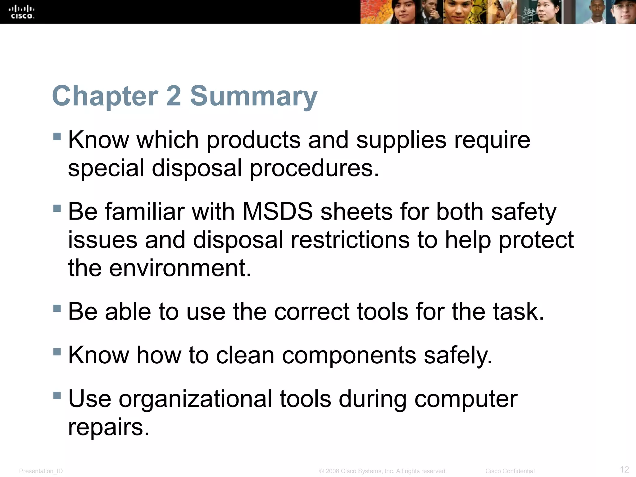 Chapter 2 Summary 
 Know which products and supplies require 
special disposal procedures. 
 Be familiar with MSDS sheets for both safety 
issues and disposal restrictions to help protect 
the environment. 
 Be able to use the correct tools for the task. 
 Know how to clean components safely. 
 Use organizational tools during computer 
repairs. 
Presentation_ID © 2008 Cisco Systems, Inc. All rights reserved. Cisco Confidential 12 
 
