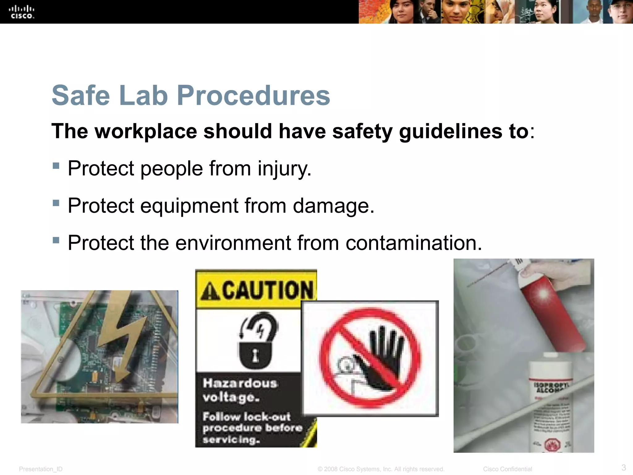 Safe Lab Procedures 
The workplace should have safety guidelines to: 
 Protect people from injury. 
 Protect equipment from damage. 
 Protect the environment from contamination. 
Presentation_ID © 2008 Cisco Systems, Inc. All rights reserved. Cisco Confidential 3 
 