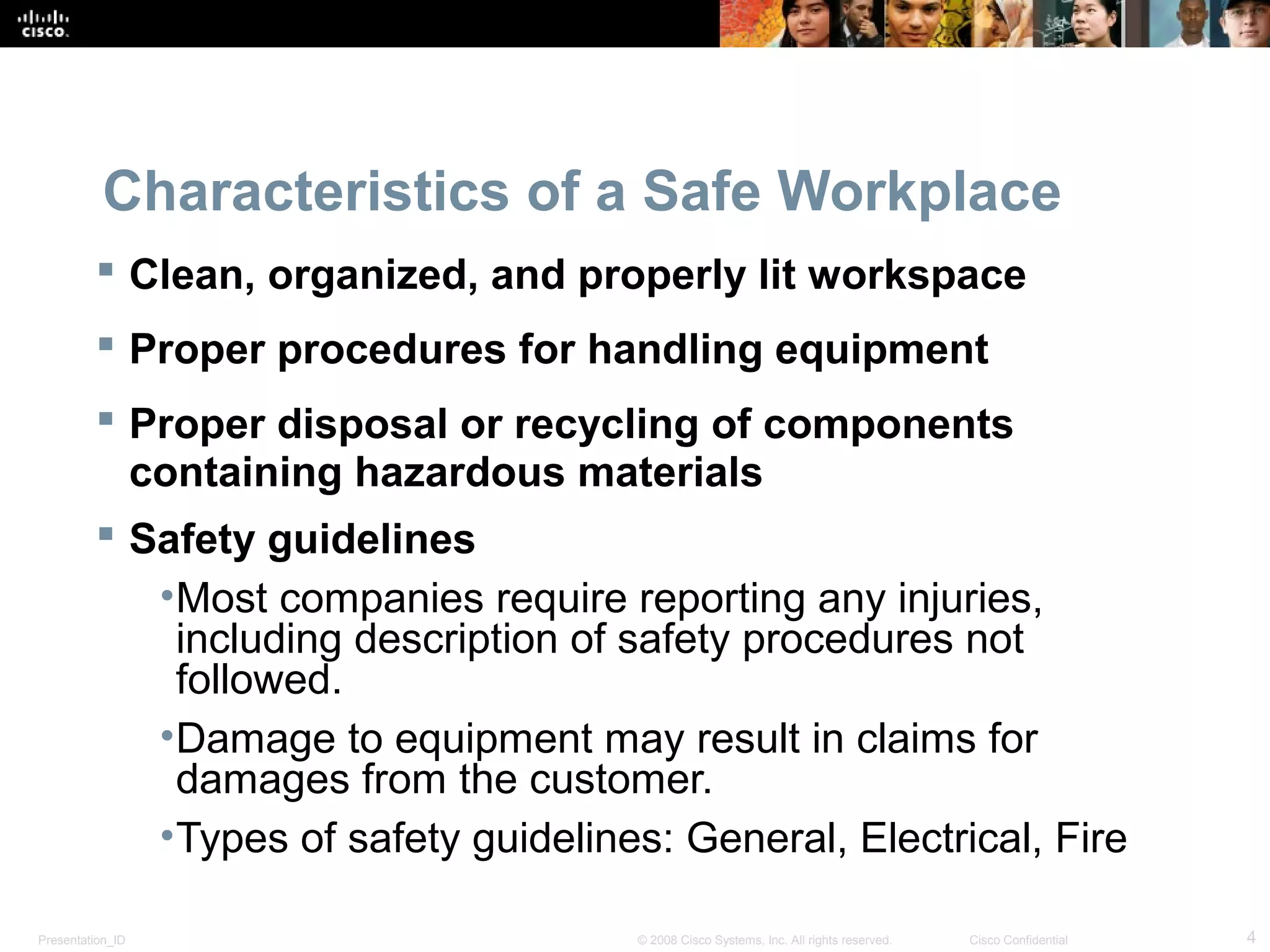 Characteristics of a Safe Workplace 
 Clean, organized, and properly lit workspace 
 Proper procedures for handling equipment 
 Proper disposal or recycling of components 
containing hazardous materials 
 Safety guidelines 
•Most companies require reporting any injuries, 
including description of safety procedures not 
followed. 
•Damage to equipment may result in claims for 
damages from the customer. 
•Types of safety guidelines: General, Electrical, Fire 
Presentation_ID © 2008 Cisco Systems, Inc. All rights reserved. Cisco Confidential 4 
 