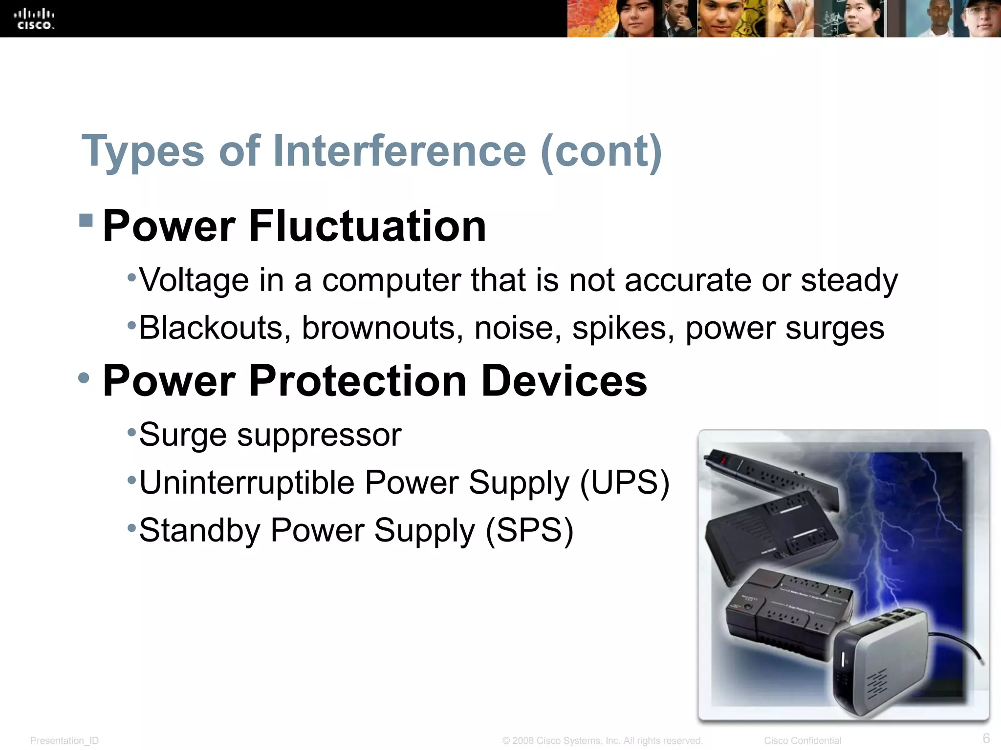 Types of Interference (cont) 
Power Fluctuation 
•Voltage in a computer that is not accurate or steady 
•Blackouts, brownouts, noise, spikes, power surges 
• Power Protection Devices 
•Surge suppressor 
•Uninterruptible Power Supply (UPS) 
•Standby Power Supply (SPS) 
Presentation_ID © 2008 Cisco Systems, Inc. All rights reserved. Cisco Confidential 6 
 