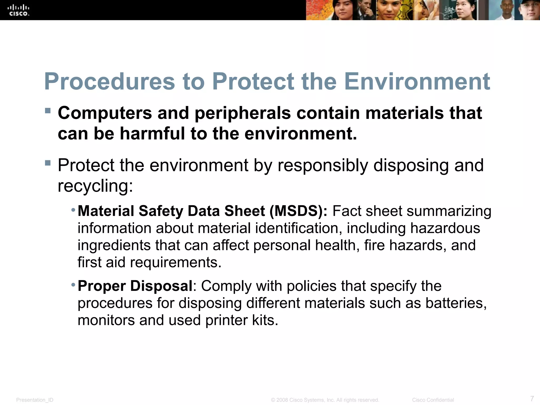 Procedures to Protect the Environment 
 Computers and peripherals contain materials that 
can be harmful to the environment. 
 Protect the environment by responsibly disposing and 
recycling: 
•Material Safety Data Sheet (MSDS): Fact sheet summarizing 
information about material identification, including hazardous 
ingredients that can affect personal health, fire hazards, and 
first aid requirements. 
•Proper Disposal: Comply with policies that specify the 
procedures for disposing different materials such as batteries, 
monitors and used printer kits. 
Presentation_ID © 2008 Cisco Systems, Inc. All rights reserved. Cisco Confidential 7 
 